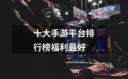 十大手游平台排行榜福利最好-第1张-游戏信息-龙启网