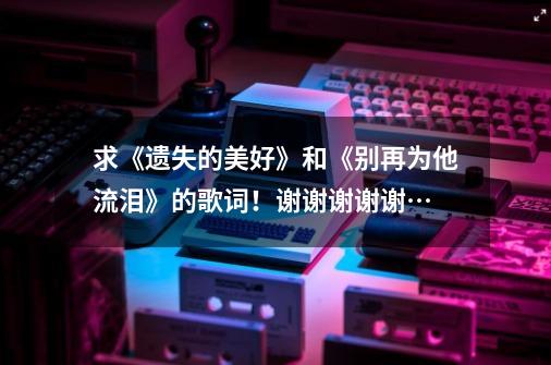 求《遗失的美好》和《别再为他流泪》的歌词!谢谢谢谢谢…-第1张-游戏信息-龙启网