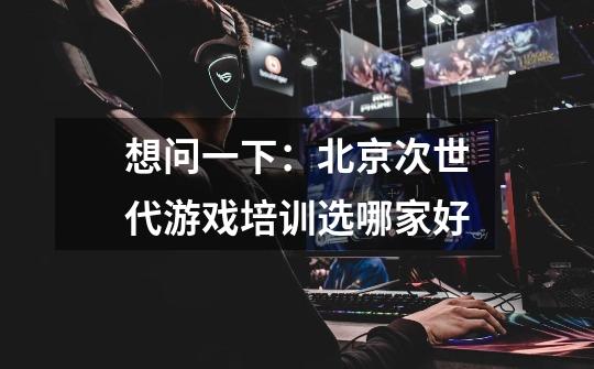 想问一下：北京次世代游戏培训选哪家好-第1张-游戏信息-龙启网