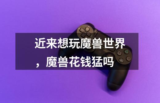 近来想玩魔兽世界,魔兽花钱猛吗-第1张-游戏信息-龙启网