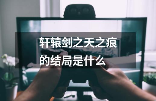 轩辕剑之天之痕的结局是什么-第1张-游戏信息-龙启网
