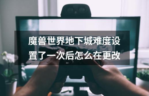 魔兽世界地下城难度设置了一次后怎么在更改-第1张-游戏信息-龙启网