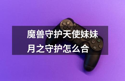 魔兽守护天使妹妹月之守护怎么合-第1张-游戏信息-龙启网