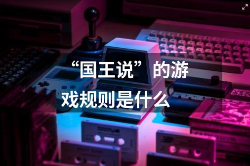 “国王说”的游戏规则是什么-第1张-游戏信息-龙启网