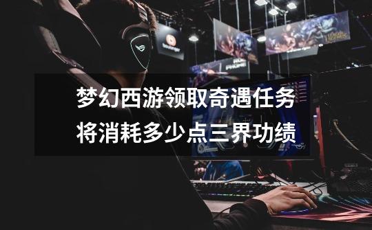 梦幻西游领取奇遇任务将消耗多少点三界功绩-第1张-游戏信息-龙启网