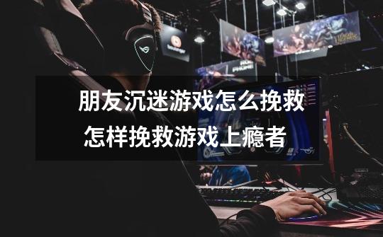 朋友沉迷游戏怎么挽救 怎样挽救游戏上瘾者-第1张-游戏信息-龙启网
