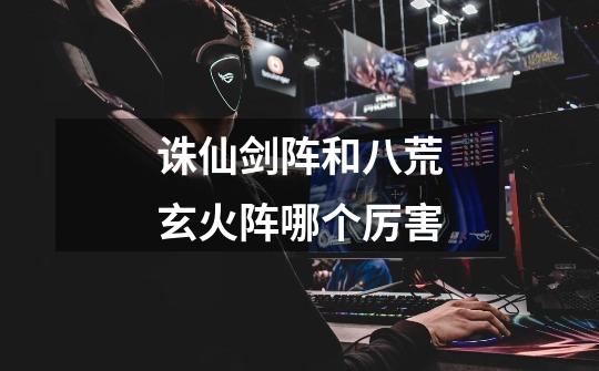 诛仙剑阵和八荒玄火阵哪个厉害-第1张-游戏信息-龙启网
