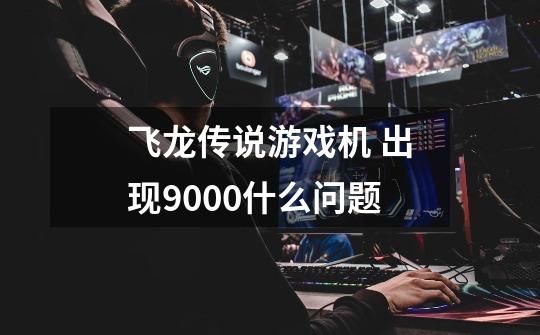 飞龙传说游戏机 出现9000什么问题-第1张-游戏信息-龙启网