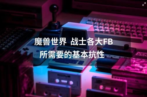 魔兽世界 战士各大FB 所需要的基本抗性-第1张-游戏信息-龙启网