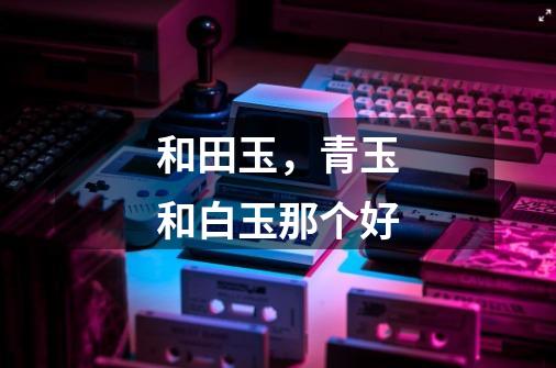 和田玉,青玉和白玉那个好-第1张-游戏信息-龙启网