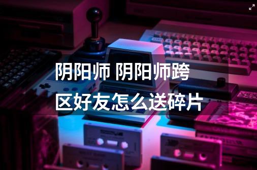 阴阳师 阴阳师跨区好友怎么送碎片-第1张-游戏信息-龙启网