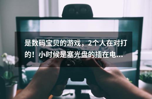 是数码宝贝的游戏，2个人在对打的！小时候是塞光盘的插在电视机上显示的，谁知道是什么游戏机，跪求 跪求-第1张-游戏信息-龙启网