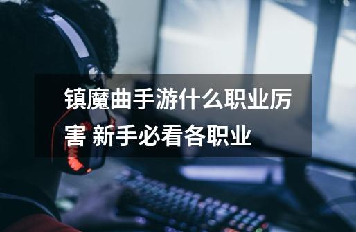 镇魔曲手游什么职业厉害 新手必看各职业-第1张-游戏信息-龙启网