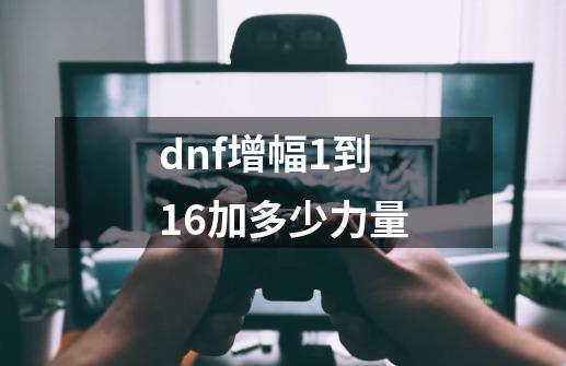 dnf增幅1到16加多少力量-第1张-游戏信息-龙启网