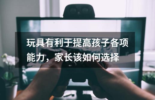 玩具有利于提高孩子各项能力,家长该如何选择-第1张-游戏信息-龙启网