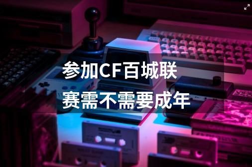 参加CF百城联赛需不需要成年-第1张-游戏信息-龙启网