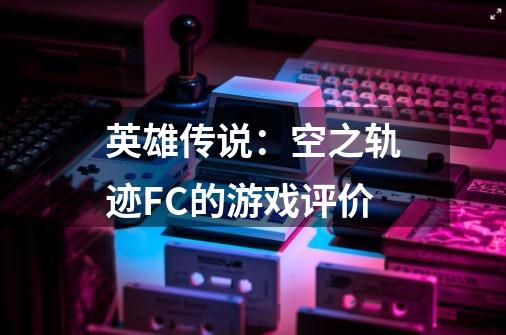 英雄传说:空之轨迹FC的游戏评价-第1张-游戏信息-龙启网
