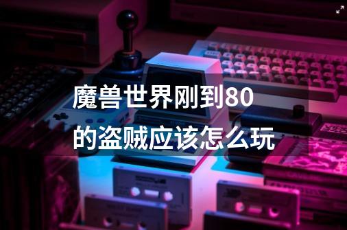魔兽世界刚到80的盗贼应该怎么玩-第1张-游戏信息-龙启网