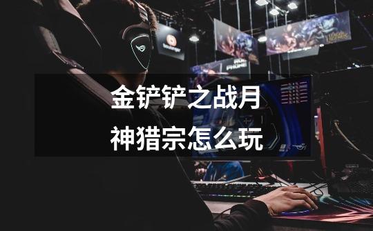 金铲铲之战月神猎宗怎么玩-第1张-游戏信息-龙启网