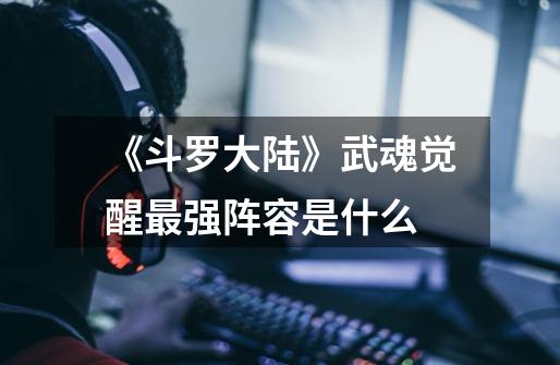 《斗罗大陆》武魂觉醒最强阵容是什么-第1张-游戏信息-龙启网