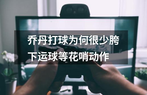 乔丹打球为何很少胯下运球等花哨动作-第1张-游戏信息-龙启网