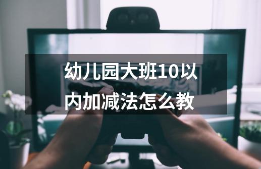 幼儿园大班10以内加减法怎么教-第1张-游戏信息-龙启网