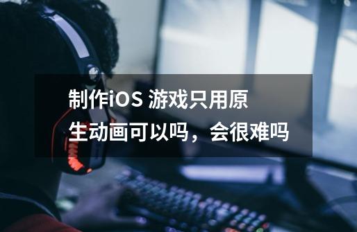 制作iOS 游戏只用原生动画可以吗，会很难吗-第1张-游戏信息-龙启网