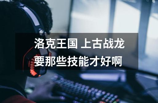 洛克王国 上古战龙要那些技能才好啊-第1张-游戏信息-龙启网