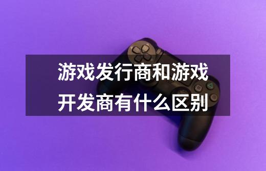 游戏发行商和游戏开发商有什么区别-第1张-游戏信息-龙启网