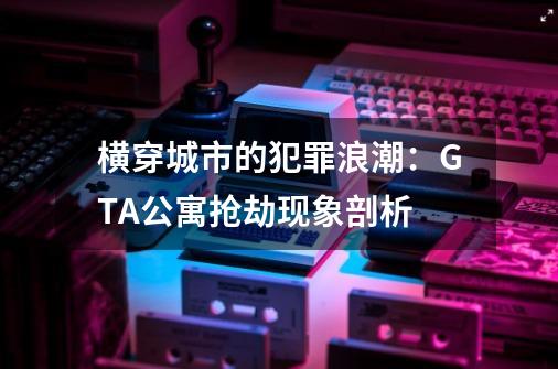 横穿城市的犯罪浪潮:GTA公寓抢劫现象剖析-第1张-游戏信息-龙启网