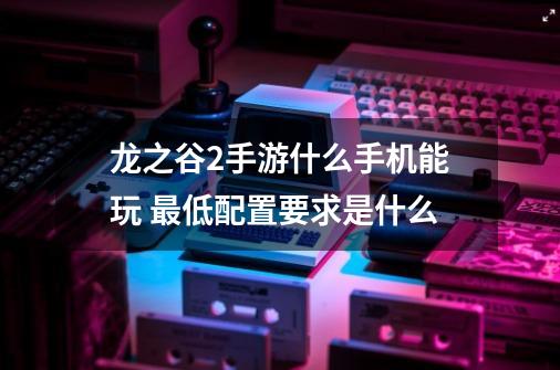 龙之谷2手游什么手机能玩 最低配置要求是什么-第1张-游戏信息-龙启网