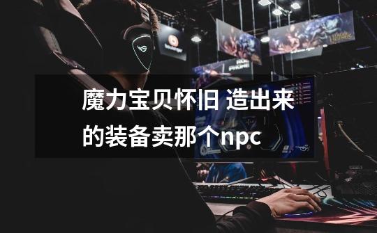 魔力宝贝怀旧 造出来的装备卖那个npc-第1张-游戏信息-龙启网