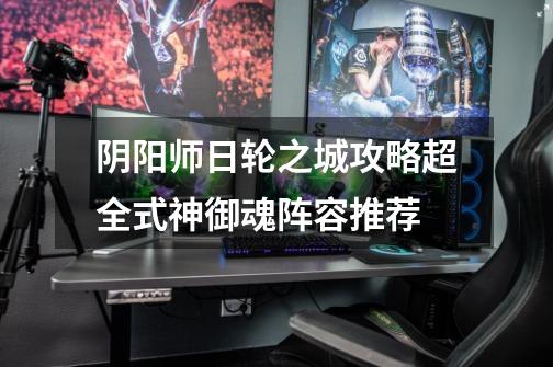 阴阳师日轮之城攻略超全式神御魂阵容推荐-第1张-游戏信息-龙启网