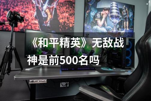 《和平精英》无敌战神是前500名吗-第1张-游戏信息-龙启网