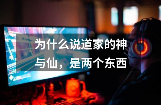 为什么说道家的神与仙,是两个东西-第1张-游戏信息-龙启网