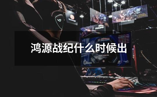 鸿源战纪什么时候出-第1张-游戏信息-龙启网