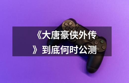 《大唐豪侠外传》到底何时公测-第1张-游戏信息-龙启网