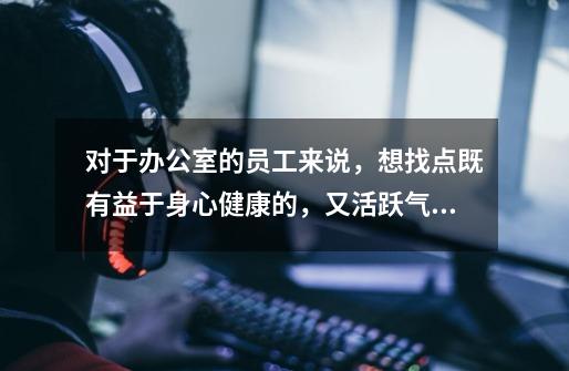 对于办公室的员工来说,想找点既有益于身心健康的,又活跃气氛的,还不浪费节省能源的小游戏,都有什么啊-第1张-游戏信息-龙启网