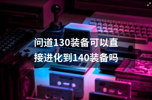 问道130装备可以直接进化到140装备吗-第1张-游戏信息-龙启网