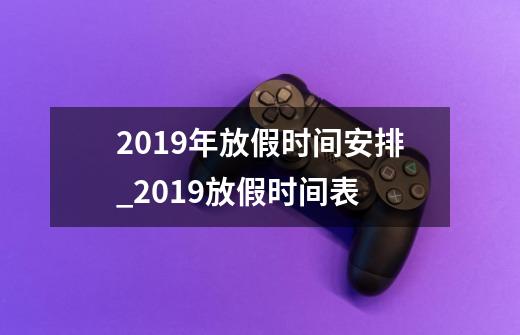 2019年放假时间安排_2019放假时间表-第1张-游戏信息-龙启网