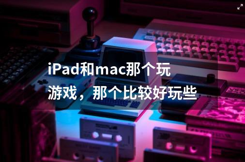 iPad和mac那个玩游戏，那个比较好玩些-第1张-游戏信息-龙启网
