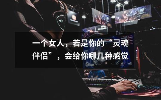 一个女人,若是你的“灵魂伴侣”,会给你哪几种感觉-第1张-游戏信息-龙启网