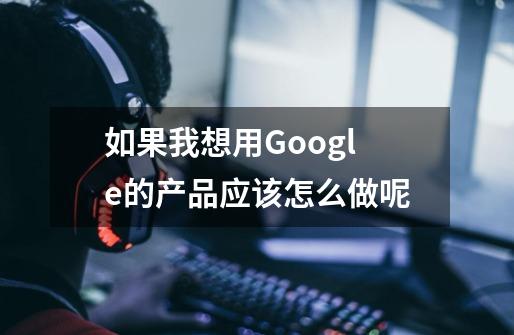如果我想用Google的产品应该怎么做呢-第1张-游戏信息-龙启网