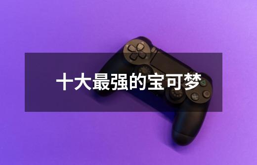 十大最强的宝可梦-第1张-游戏信息-龙启网