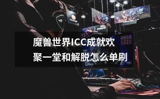 魔兽世界ICC成就欢聚一堂和解脱怎么单刷-第1张-游戏信息-龙启网