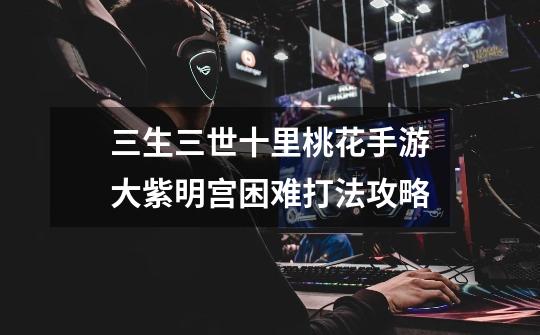 三生三世十里桃花手游大紫明宫困难打法攻略-第1张-游戏信息-龙启网