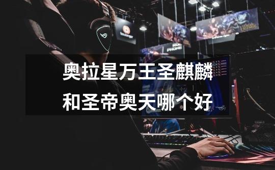 奥拉星万王圣麒麟和圣帝奥天哪个好-第1张-游戏信息-龙启网