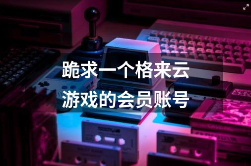跪求一个格来云游戏的会员账号-第1张-游戏信息-龙启网