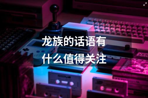 龙族的话语有什么值得关注-第1张-游戏信息-龙启网