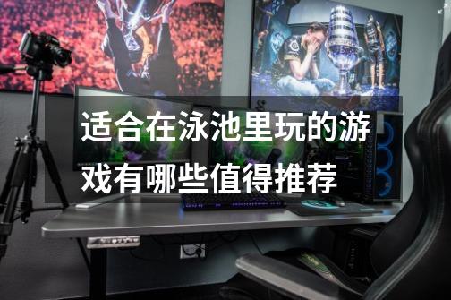 适合在泳池里玩的游戏有哪些值得推荐-第1张-游戏信息-龙启网